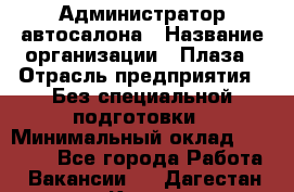 Администратор автосалона › Название организации ­ Плаза › Отрасль предприятия ­ Без специальной подготовки › Минимальный оклад ­ 16 000 - Все города Работа » Вакансии   . Дагестан респ.,Кизилюрт г.